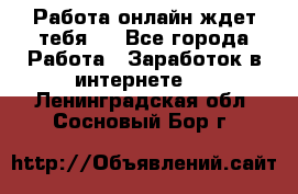 Работа онлайн ждет тебя!  - Все города Работа » Заработок в интернете   . Ленинградская обл.,Сосновый Бор г.